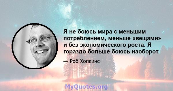 Я не боюсь мира с меньшим потреблением, меньше «вещами» и без экономического роста. Я гораздо больше боюсь наоборот