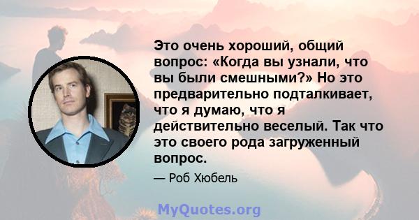 Это очень хороший, общий вопрос: «Когда вы узнали, что вы были смешными?» Но это предварительно подталкивает, что я думаю, что я действительно веселый. Так что это своего рода загруженный вопрос.