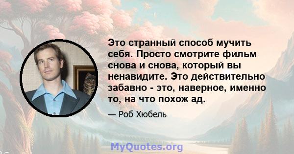 Это странный способ мучить себя. Просто смотрите фильм снова и снова, который вы ненавидите. Это действительно забавно - это, наверное, именно то, на что похож ад.