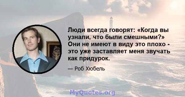 Люди всегда говорят: «Когда вы узнали, что были смешными?» Они не имеют в виду это плохо - это уже заставляет меня звучать как придурок.