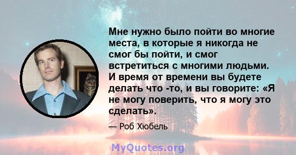 Мне нужно было пойти во многие места, в которые я никогда не смог бы пойти, и смог встретиться с многими людьми. И время от времени вы будете делать что -то, и вы говорите: «Я не могу поверить, что я могу это сделать».