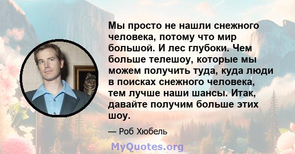 Мы просто не нашли снежного человека, потому что мир большой. И лес глубоки. Чем больше телешоу, которые мы можем получить туда, куда люди в поисках снежного человека, тем лучше наши шансы. Итак, давайте получим больше