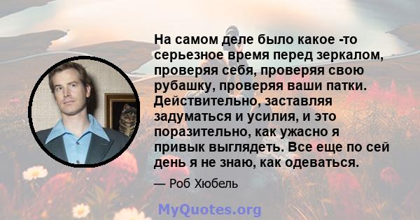 На самом деле было какое -то серьезное время перед зеркалом, проверяя себя, проверяя свою рубашку, проверяя ваши патки. Действительно, заставляя задуматься и усилия, и это поразительно, как ужасно я привык выглядеть.