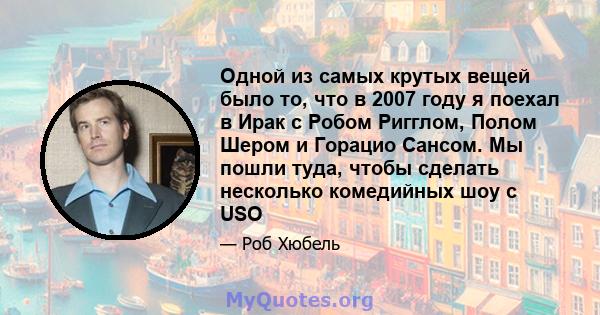 Одной из самых крутых вещей было то, что в 2007 году я поехал в Ирак с Робом Ригглом, Полом Шером и Горацио Сансом. Мы пошли туда, чтобы сделать несколько комедийных шоу с USO