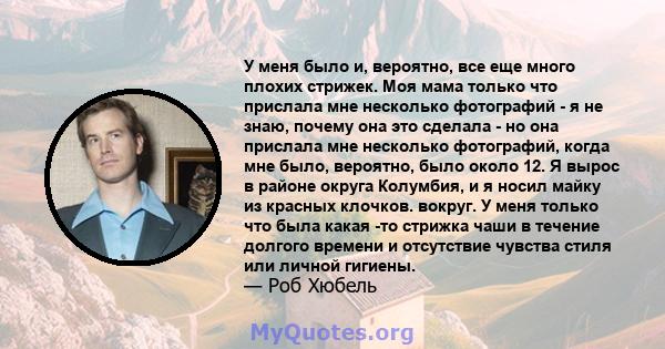 У меня было и, вероятно, все еще много плохих стрижек. Моя мама только что прислала мне несколько фотографий - я не знаю, почему она это сделала - но она прислала мне несколько фотографий, когда мне было, вероятно, было 