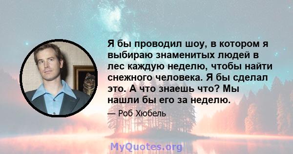 Я бы проводил шоу, в котором я выбираю знаменитых людей в лес каждую неделю, чтобы найти снежного человека. Я бы сделал это. А что знаешь что? Мы нашли бы его за неделю.