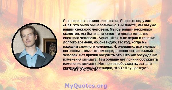 Я не верил в снежного человека. Я просто подумал: «Нет, это было бы невозможно. Вы знаете, мы бы уже нашли снежного человека. Мы бы нашли несколько скелетов, мы бы нашли какое -то доказательство снежного человека .