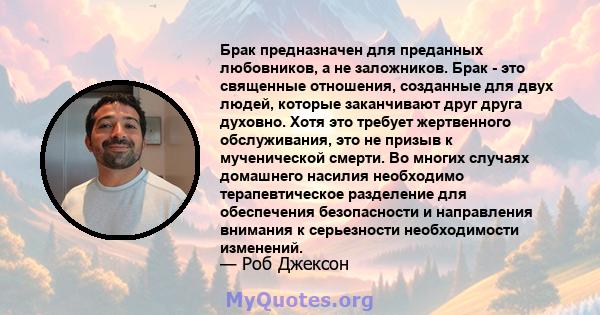 Брак предназначен для преданных любовников, а не заложников. Брак - это священные отношения, созданные для двух людей, которые заканчивают друг друга духовно. Хотя это требует жертвенного обслуживания, это не призыв к