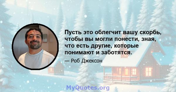 Пусть это облегчит вашу скорбь, чтобы вы могли понести, зная, что есть другие, которые понимают и заботятся.