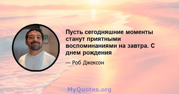 Пусть сегодняшние моменты станут приятными воспоминаниями на завтра. С днем ​​рождения