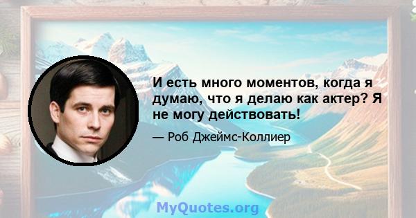 И есть много моментов, когда я думаю, что я делаю как актер? Я не могу действовать!