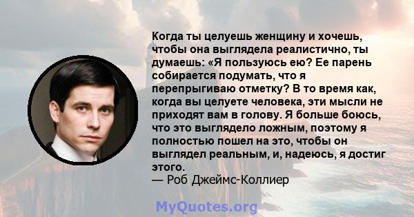 Когда ты целуешь женщину и хочешь, чтобы она выглядела реалистично, ты думаешь: «Я пользуюсь ею? Ее парень собирается подумать, что я перепрыгиваю отметку? В то время как, когда вы целуете человека, эти мысли не