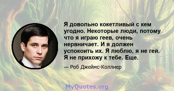 Я довольно кокетливый с кем угодно. Некоторые люди, потому что я играю геев, очень нервничает. И я должен успокоить их. Я люблю, я не гей. Я не прихожу к тебе. Еще.