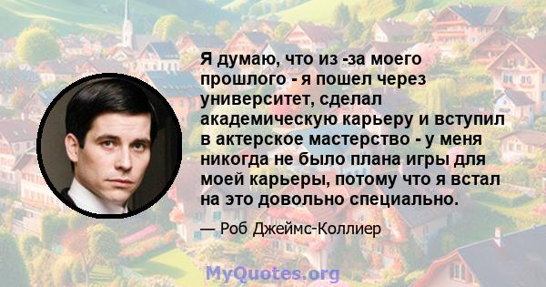 Я думаю, что из -за моего прошлого - я пошел через университет, сделал академическую карьеру и вступил в актерское мастерство - у меня никогда не было плана игры для моей карьеры, потому что я встал на это довольно