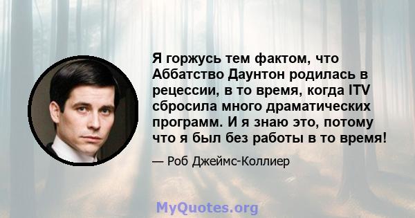 Я горжусь тем фактом, что Аббатство Даунтон родилась в рецессии, в то время, когда ITV сбросила много драматических программ. И я знаю это, потому что я был без работы в то время!