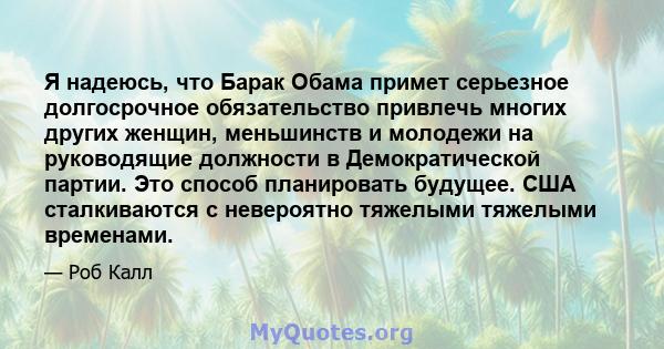 Я надеюсь, что Барак Обама примет серьезное долгосрочное обязательство привлечь многих других женщин, меньшинств и молодежи на руководящие должности в Демократической партии. Это способ планировать будущее. США