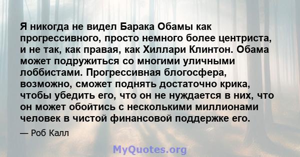 Я никогда не видел Барака Обамы как прогрессивного, просто немного более центриста, и не так, как правая, как Хиллари Клинтон. Обама может подружиться со многими уличными лоббистами. Прогрессивная блогосфера, возможно,