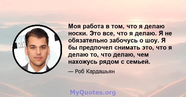 Моя работа в том, что я делаю носки. Это все, что я делаю. Я не обязательно забочусь о шоу. Я бы предпочел снимать это, что я делаю то, что делаю, чем нахожусь рядом с семьей.