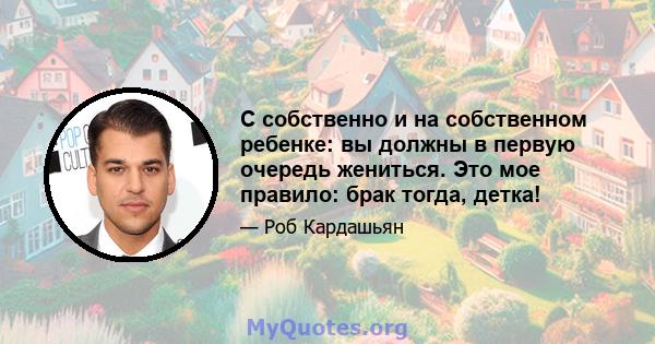 С собственно и на собственном ребенке: вы должны в первую очередь жениться. Это мое правило: брак тогда, детка!