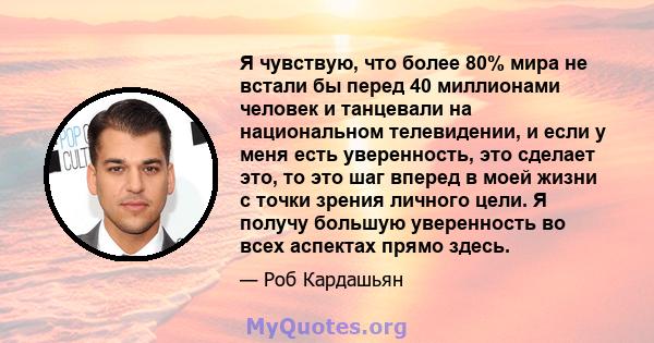 Я чувствую, что более 80% мира не встали бы перед 40 миллионами человек и танцевали на национальном телевидении, и если у меня есть уверенность, это сделает это, то это шаг вперед в моей жизни с точки зрения личного