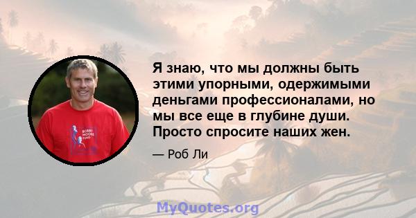 Я знаю, что мы должны быть этими упорными, одержимыми деньгами профессионалами, но мы все еще в глубине души. Просто спросите наших жен.