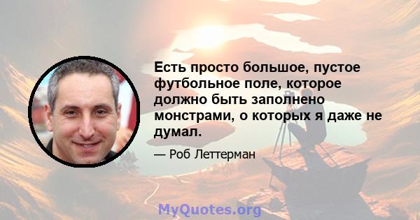 Есть просто большое, пустое футбольное поле, которое должно быть заполнено монстрами, о которых я даже не думал.