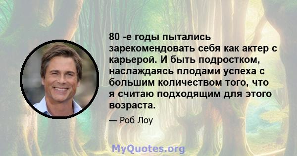 80 -е годы пытались зарекомендовать себя как актер с карьерой. И быть подростком, наслаждаясь плодами успеха с большим количеством того, что я считаю подходящим для этого возраста.