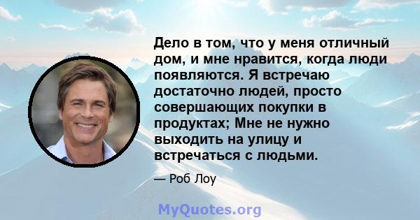 Дело в том, что у меня отличный дом, и мне нравится, когда люди появляются. Я встречаю достаточно людей, просто совершающих покупки в продуктах; Мне не нужно выходить на улицу и встречаться с людьми.