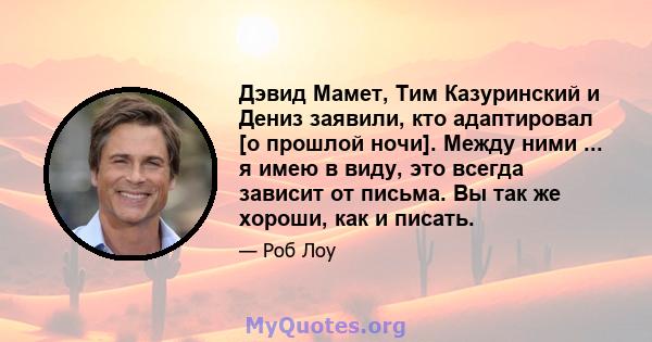 Дэвид Мамет, Тим Казуринский и Дениз заявили, кто адаптировал [о прошлой ночи]. Между ними ... я имею в виду, это всегда зависит от письма. Вы так же хороши, как и писать.