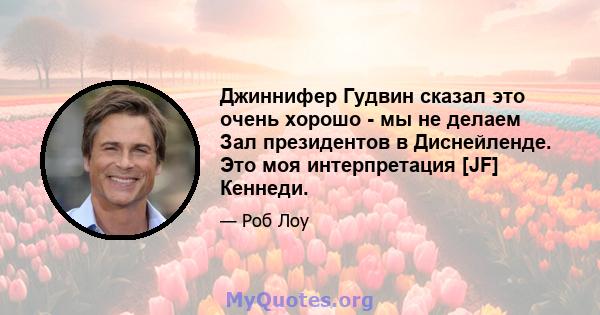 Джиннифер Гудвин сказал это очень хорошо - мы не делаем Зал президентов в Диснейленде. Это моя интерпретация [JF] Кеннеди.