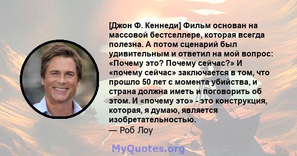 [Джон Ф. Кеннеди] Фильм основан на массовой бестселлере, которая всегда полезна. А потом сценарий был удивительным и ответил на мой вопрос: «Почему это? Почему сейчас?» И «почему сейчас» заключается в том, что прошло 50 