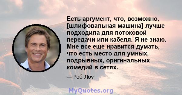 Есть аргумент, что, возможно, [шлифовальная машина] лучше подходила для потоковой передачи или кабеля. Я не знаю. Мне все еще нравится думать, что есть место для умных, подрывных, оригинальных комедий в сетях.