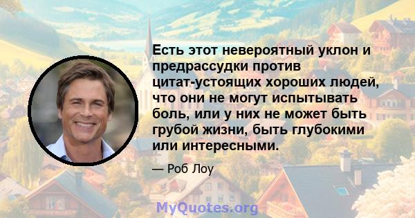 Есть этот невероятный уклон и предрассудки против цитат-устоящих хороших людей, что они не могут испытывать боль, или у них не может быть грубой жизни, быть глубокими или интересными.