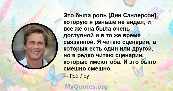 Это была роль [Дин Сандерсон], которую я раньше не видел, и все же она была очень доступной и в то же время связанной. Я читаю сценарии, в которых есть один или другой, но я редко читаю сценарии, которые имеют оба. И