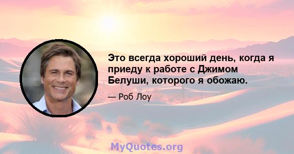 Это всегда хороший день, когда я приеду к работе с Джимом Белуши, которого я обожаю.