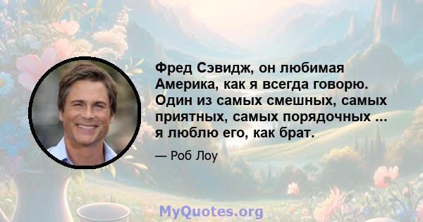 Фред Сэвидж, он любимая Америка, как я всегда говорю. Один из самых смешных, самых приятных, самых порядочных ... я люблю его, как брат.