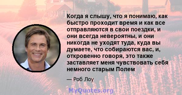 Когда я слышу, что я понимаю, как быстро проходит время и как все отправляются в свои поездки, и они всегда невероятны, и они никогда не уходят туда, куда вы думаете, что собираются вас, и, откровенно говоря, это также