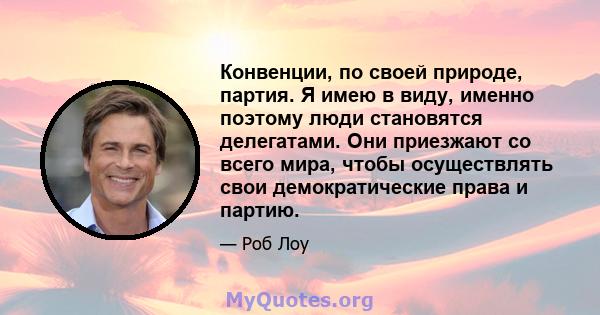 Конвенции, по своей природе, партия. Я имею в виду, именно поэтому люди становятся делегатами. Они приезжают со всего мира, чтобы осуществлять свои демократические права и партию.