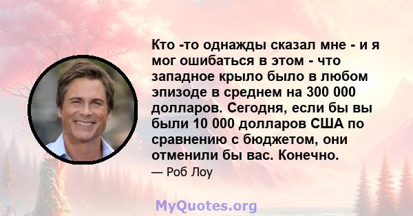 Кто -то однажды сказал мне - и я мог ошибаться в этом - что западное крыло было в любом эпизоде ​​в среднем на 300 000 долларов. Сегодня, если бы вы были 10 000 долларов США по сравнению с бюджетом, они отменили бы вас. 