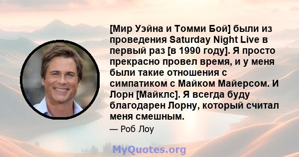 [Мир Уэйна и Томми Бой] были из проведения Saturday Night Live в первый раз [в 1990 году]. Я просто прекрасно провел время, и у меня были такие отношения с симпатиком с Майком Майерсом. И Лорн [Майклс]. Я всегда буду