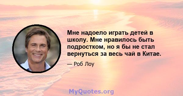 Мне надоело играть детей в школу. Мне нравилось быть подростком, но я бы не стал вернуться за весь чай в Китае.