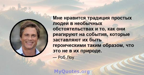 Мне нравится традиция простых людей в необычных обстоятельствах и то, как они реагируют на события, которые заставляют их быть героическими таким образом, что это не в их природе.