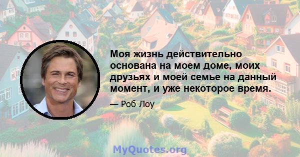 Моя жизнь действительно основана на моем доме, моих друзьях и моей семье на данный момент, и уже некоторое время.