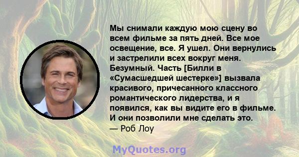 Мы снимали каждую мою сцену во всем фильме за пять дней. Все мое освещение, все. Я ушел. Они вернулись и застрелили всех вокруг меня. Безумный. Часть [Билли в «Сумасшедшей шестерке»] вызвала красивого, причесанного