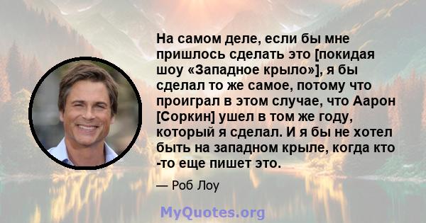 На самом деле, если бы мне пришлось сделать это [покидая шоу «Западное крыло»], я бы сделал то же самое, потому что проиграл в этом случае, что Аарон [Соркин] ушел в том же году, который я сделал. И я бы не хотел быть