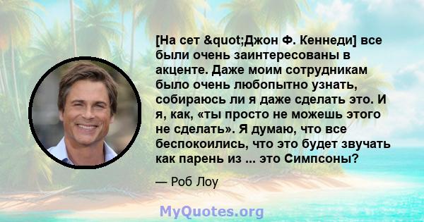 [На сет "Джон Ф. Кеннеди] все были очень заинтересованы в акценте. Даже моим сотрудникам было очень любопытно узнать, собираюсь ли я даже сделать это. И я, как, «ты просто не можешь этого не сделать». Я думаю, что