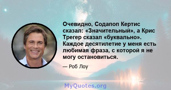 Очевидно, Содапоп Кертис сказал: «Значительный», а Крис Трегер сказал «буквально». Каждое десятилетие у меня есть любимая фраза, с которой я не могу остановиться.