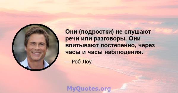 Они (подростки) не слушают речи или разговоры. Они впитывают постепенно, через часы и часы наблюдения.