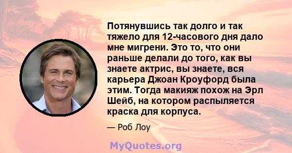 Потянувшись так долго и так тяжело для 12-часового дня дало мне мигрени. Это то, что они раньше делали до того, как вы знаете актрис, вы знаете, вся карьера Джоан Кроуфорд была этим. Тогда макияж похож на Эрл Шейб, на