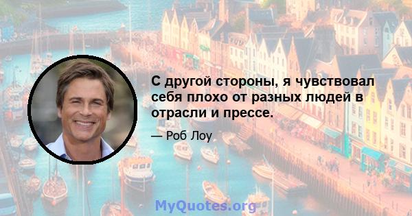 С другой стороны, я чувствовал себя плохо от разных людей в отрасли и прессе.